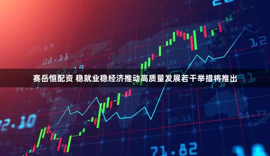 赛岳恒配资 稳就业稳经济推动高质量发展若干举措将推出