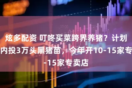 炫多配资 叮咚买菜跨界养猪？计划一年内投3万头黑猪苗，今年开10-15家专卖店