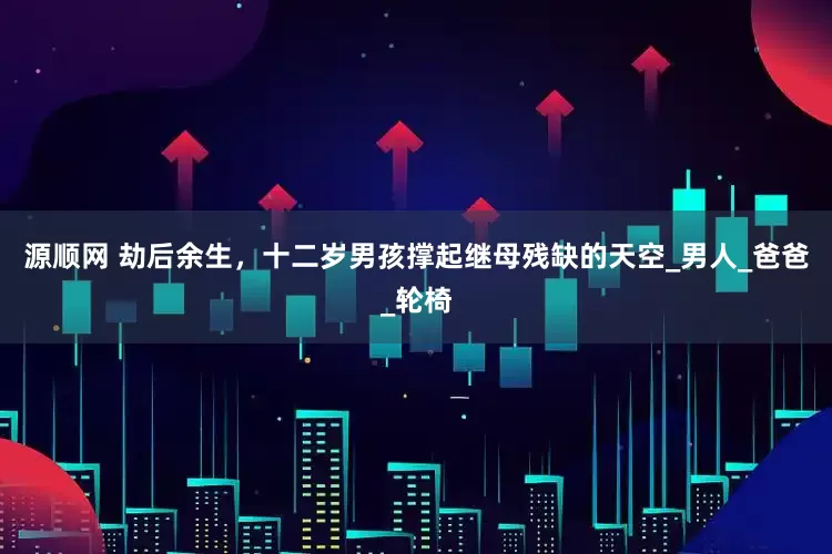 源顺网 劫后余生，十二岁男孩撑起继母残缺的天空_男人_爸爸_轮椅