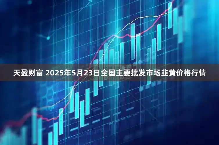天盈财富 2025年5月23日全国主要批发市场韭黄价格行情