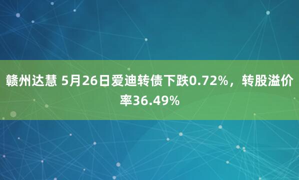 赣州达慧 5月26日爱迪转债下跌0.72%，转股溢价率36.49%