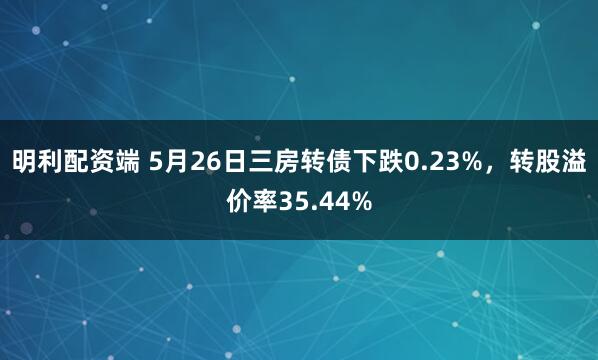 明利配资端 5月26日三房转债下跌0.23%，转股溢价率35.44%
