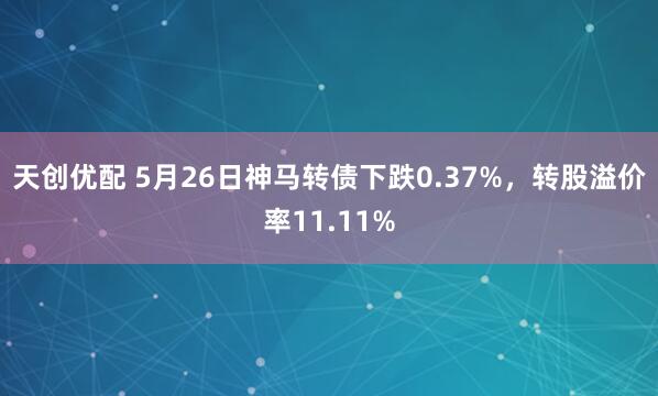 天创优配 5月26日神马转债下跌0.37%，转股溢价率11.11%