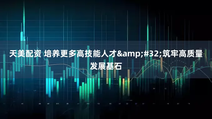 天美配资 培养更多高技能人才 筑牢高质量发展基石