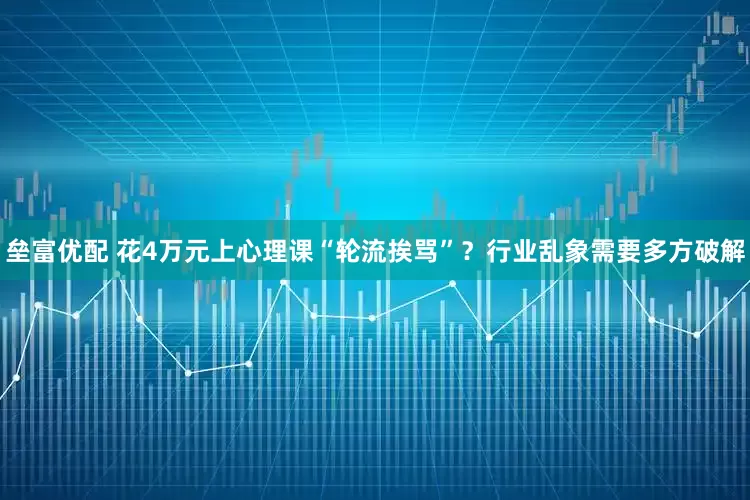垒富优配 花4万元上心理课“轮流挨骂”？行业乱象需要多方破解