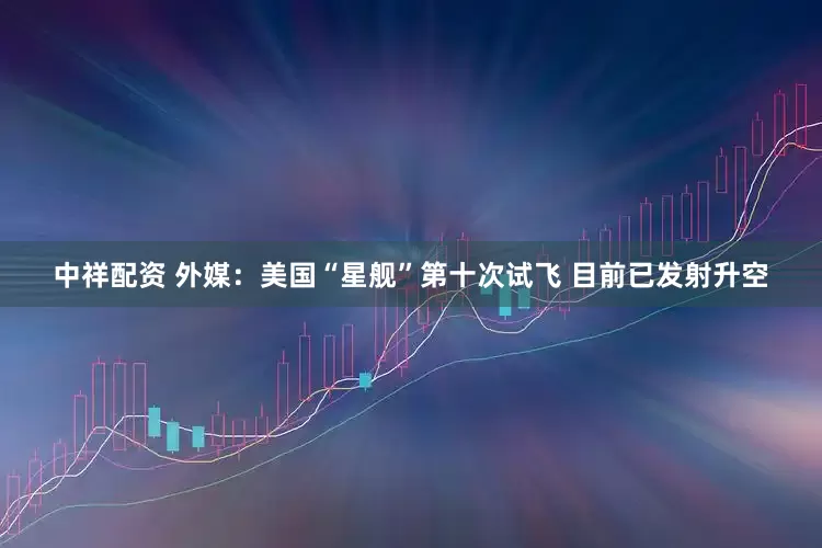 中祥配资 外媒：美国“星舰”第十次试飞 目前已发射升空