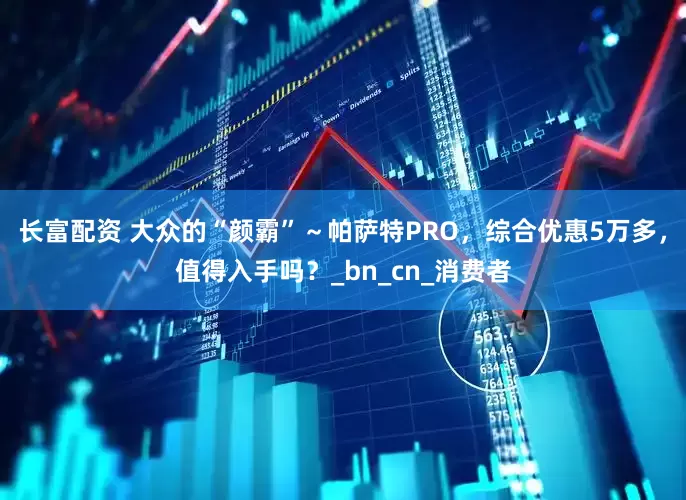 长富配资 大众的“颜霸”～帕萨特PRO，综合优惠5万多，值得入手吗？_bn_cn_消费者