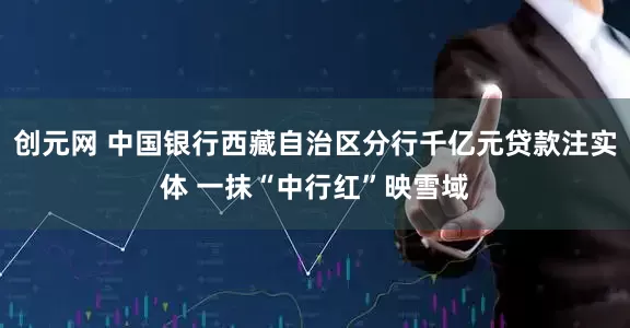 创元网 中国银行西藏自治区分行千亿元贷款注实体 一抹“中行红”映雪域