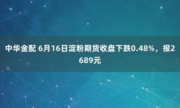中华金配 6月16日淀粉期货收盘下跌0.48%，报2689元