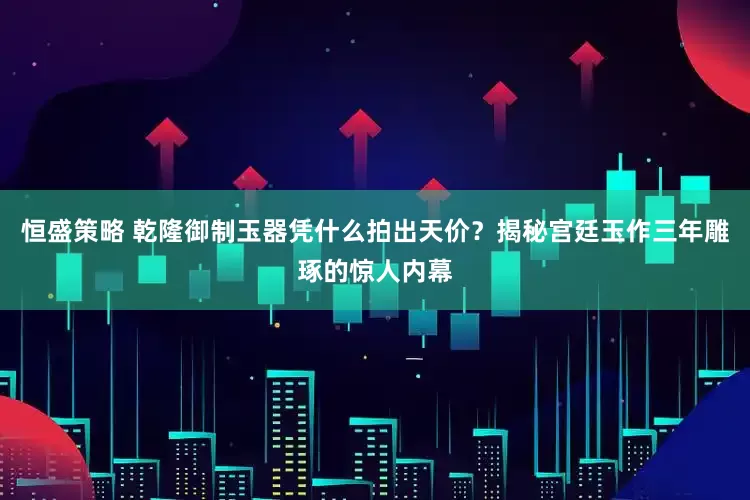 恒盛策略 乾隆御制玉器凭什么拍出天价？揭秘宫廷玉作三年雕琢的惊人内幕