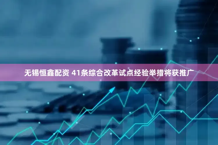 无锡恒鑫配资 41条综合改革试点经验举措将获推广