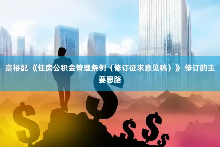 富裕配 《住房公积金管理条例（修订征求意见稿）》 修订的主要思路