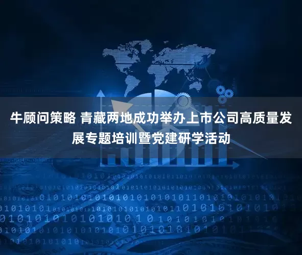 牛顾问策略 青藏两地成功举办上市公司高质量发展专题培训暨党建研学活动