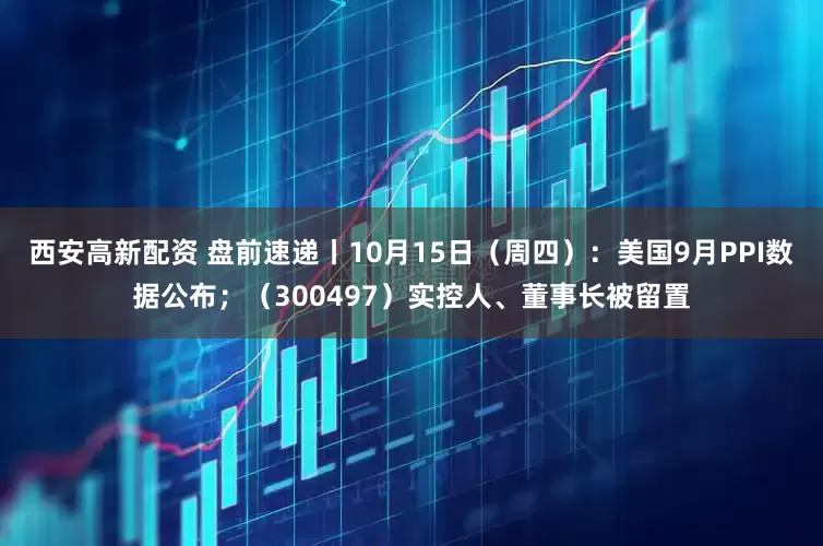 西安高新配资 盘前速递丨10月15日（周四）：美国9月PPI数据公布；（300497）实控人、董事长被留置
